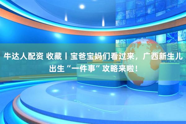 牛达人配资 收藏丨宝爸宝妈们看过来，广西新生儿出生“一件事”攻略来啦！