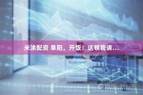 米涂配资 阜阳，开饭！这顿我请…