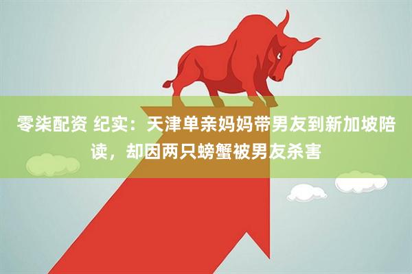 零柒配资 纪实：天津单亲妈妈带男友到新加坡陪读，却因两只螃蟹被男友杀害