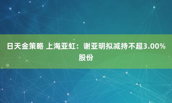 日天金策略 上海亚虹：谢亚明拟减持不超3.00%股份