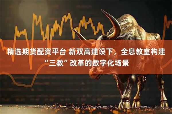 精选期货配资平台 新双高建设下，全息教室构建“三教”改革的数字化场景