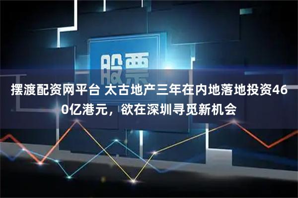 摆渡配资网平台 太古地产三年在内地落地投资460亿港元，欲在深圳寻觅新机会
