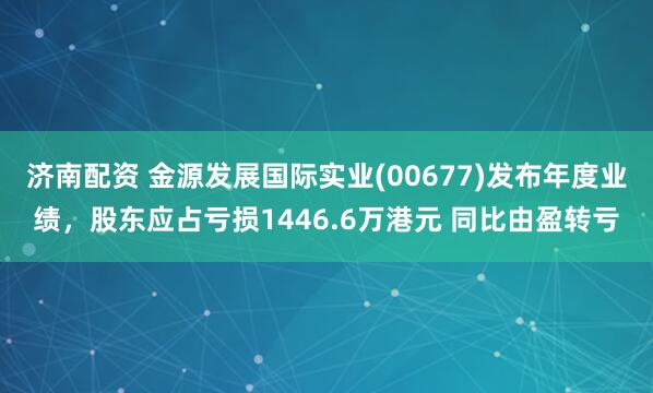 济南配资 金源发展国际实业(00677)发布年度业绩，股东应占亏损1446.6万港元 同比由盈转亏
