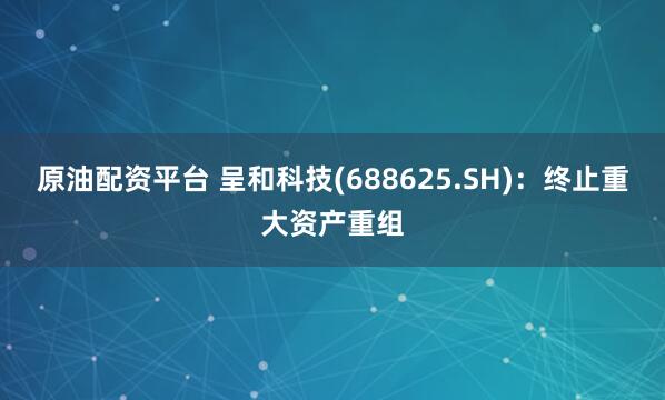 原油配资平台 呈和科技(688625.SH)：终止重大资产重组