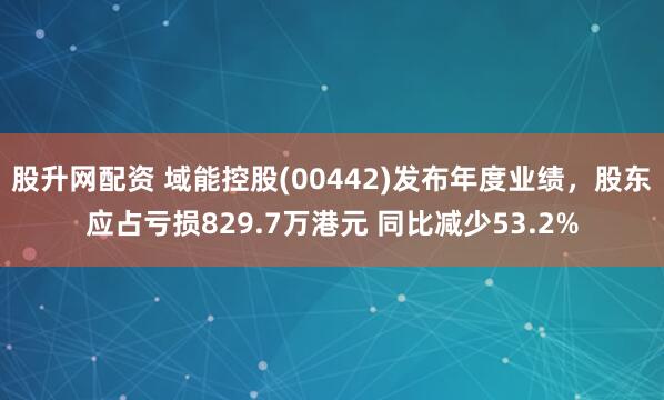股升网配资 域能控股(00442)发布年度业绩，股东应占亏损829.7万港元 同比减少53.2%
