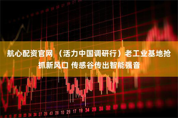 航心配资官网 （活力中国调研行）老工业基地抢抓新风口 传感谷传出智能强音