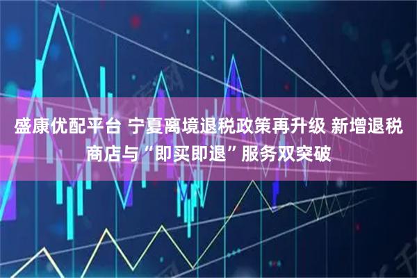 盛康优配平台 宁夏离境退税政策再升级 新增退税商店与“即买即退”服务双突破