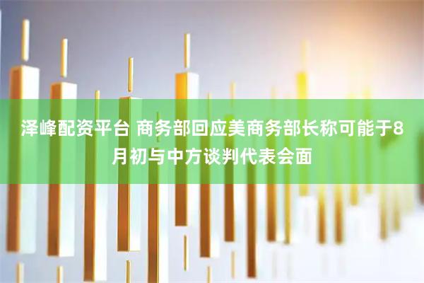 泽峰配资平台 商务部回应美商务部长称可能于8月初与中方谈判代表会面