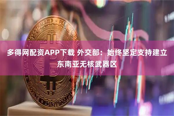多得网配资APP下载 外交部：始终坚定支持建立东南亚无核武器区