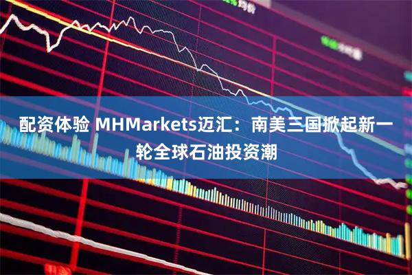配资体验 MHMarkets迈汇：南美三国掀起新一轮全球石油投资潮