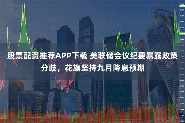 股票配资推荐APP下载 美联储会议纪要暴露政策分歧，花旗坚持九月降息预期