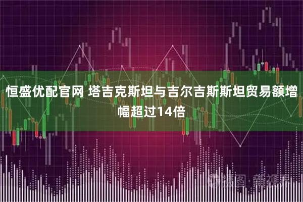 恒盛优配官网 塔吉克斯坦与吉尔吉斯斯坦贸易额增幅超过14倍