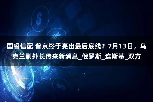 国睿信配 普京终于亮出最后底线？7月13日，乌克兰副外长传来新消息_俄罗斯_连斯基_双方