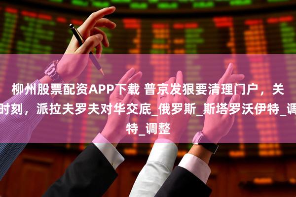 柳州股票配资APP下载 普京发狠要清理门户，关键时刻，派拉夫罗夫对华交底_俄罗斯_斯塔罗沃伊特_调整