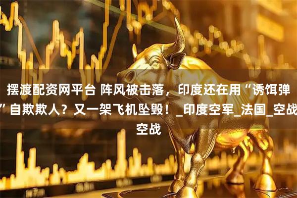 摆渡配资网平台 阵风被击落，印度还在用“诱饵弹”自欺欺人？又一架飞机坠毁！_印度空军_法国_空战