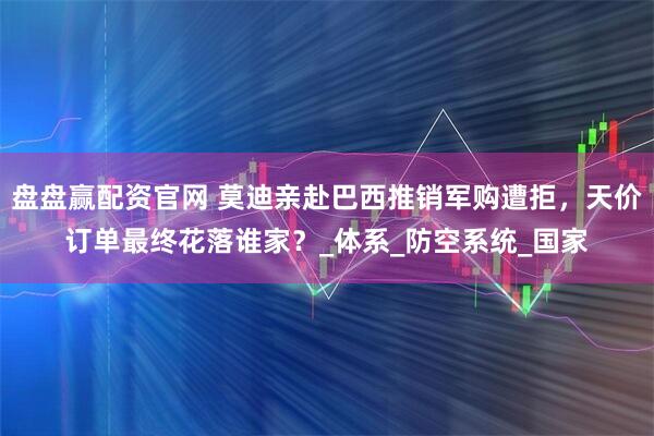 盘盘赢配资官网 莫迪亲赴巴西推销军购遭拒，天价订单最终花落谁家？_体系_防空系统_国家