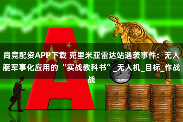 尚竞配资APP下载 克里米亚雷达站遇袭事件：无人艇军事化应用的 “实战教科书”_无人机_目标_作战