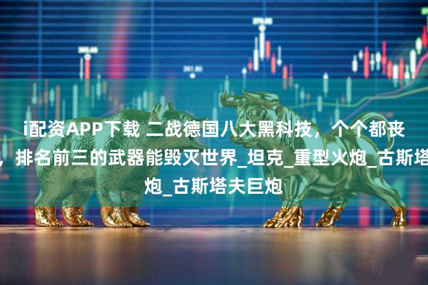 i配资APP下载 二战德国八大黑科技，个个都丧心病狂，排名前三的武器能毁灭世界_坦克_重型火炮_古斯塔夫巨炮