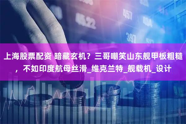 上海股票配资 暗藏玄机?三哥嘲笑山东舰甲板粗糙,不如印度航母丝滑_维克兰特_舰载机_设计