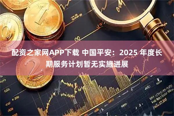 配资之家网APP下载 中国平安：2025 年度长期服务计划暂无实施进展