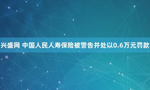 兴盛网 中国人民人寿保险被警告并处以0.6万元罚款