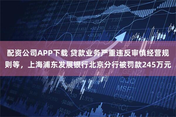 配资公司APP下载 贷款业务严重违反审慎经营规则等，上海浦东发展银行北京分行被罚款245万元