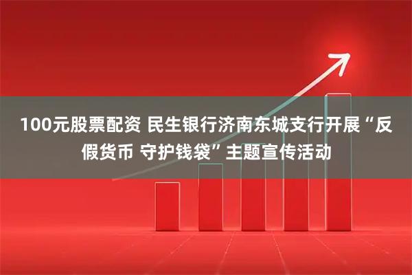100元股票配资 民生银行济南东城支行开展“反假货币 守护钱袋”主题宣传活动
