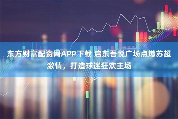 东方财富配资网APP下载 启东吾悦广场点燃苏超激情，打造球迷狂欢主场