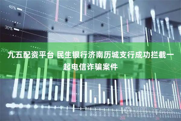 九五配资平台 民生银行济南历城支行成功拦截一起电信诈骗案件