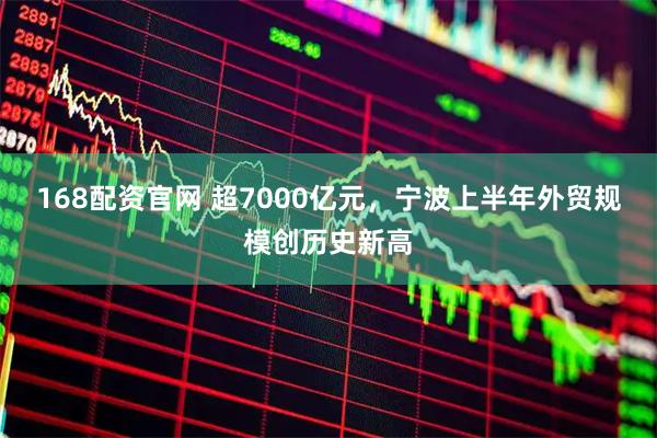 168配资官网 超7000亿元，宁波上半年外贸规模创历史新高