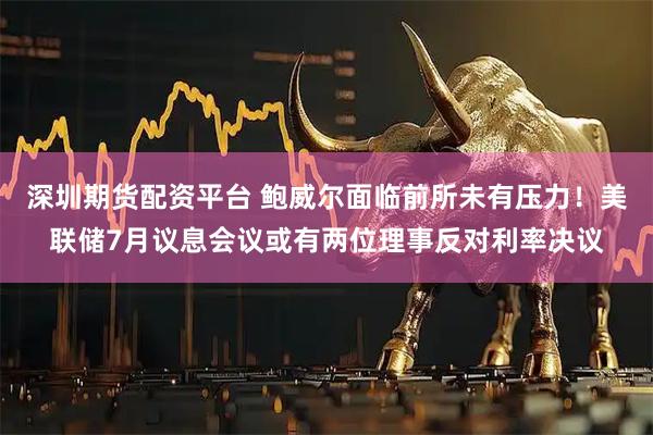 深圳期货配资平台 鲍威尔面临前所未有压力！美联储7月议息会议或有两位理事反对利率决议