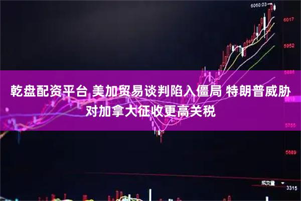乾盘配资平台 美加贸易谈判陷入僵局 特朗普威胁对加拿大征收更高关税