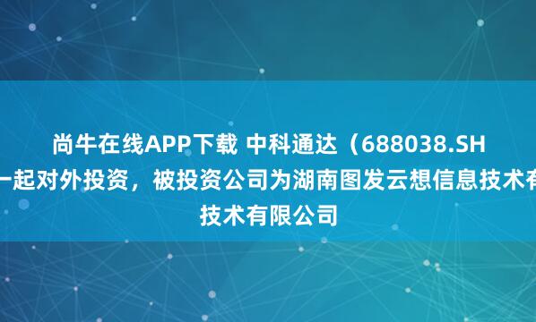 尚牛在线APP下载 中科通达（688038.SH）新增一起对外投资，被投资公司为湖南图发云想信息技术有限公司
