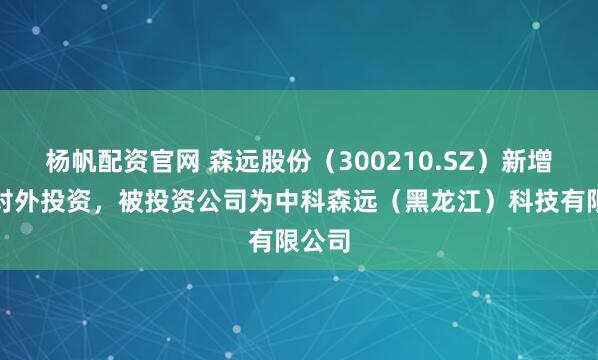 杨帆配资官网 森远股份（300210.SZ）新增一起对外投资，被投资公司为中科森远（黑龙江）科技有限公司