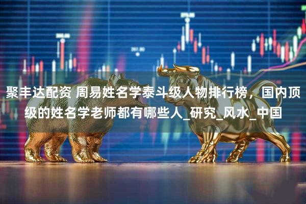 聚丰达配资 周易姓名学泰斗级人物排行榜，国内顶级的姓名学老师都有哪些人_研究_风水_中国