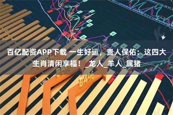 百亿配资APP下载 一生好运，贵人保佑：这四大生肖清闲享福！_龙人_羊人_属猪