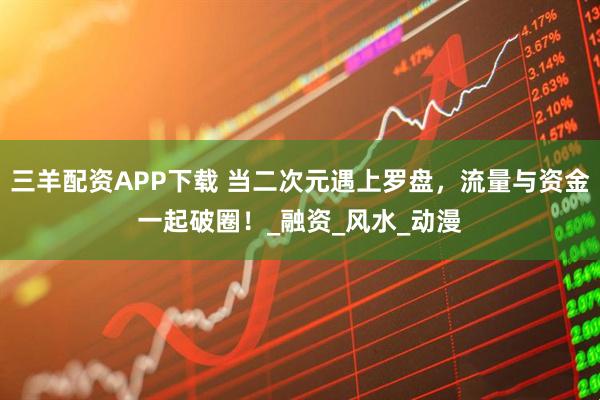 三羊配资APP下载 当二次元遇上罗盘，流量与资金一起破圈！_融资_风水_动漫