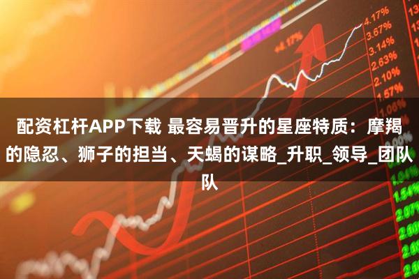 配资杠杆APP下载 最容易晋升的星座特质：摩羯的隐忍、狮子的担当、天蝎的谋略_升职_领导_团队