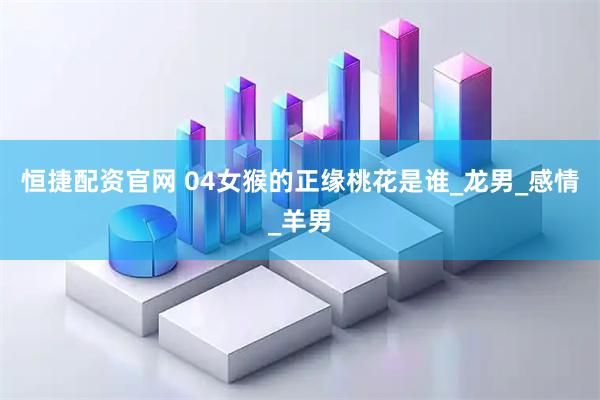 恒捷配资官网 04女猴的正缘桃花是谁_龙男_感情_羊男