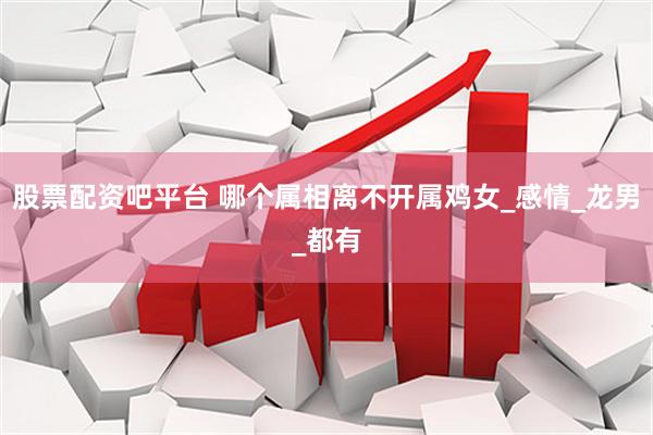 股票配资吧平台 哪个属相离不开属鸡女_感情_龙男_都有