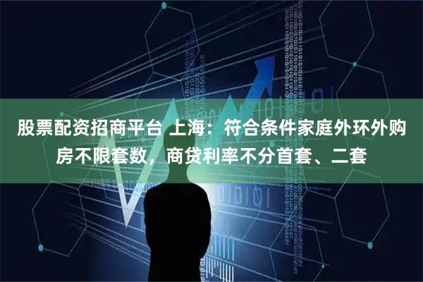 股票配资招商平台 上海：符合条件家庭外环外购房不限套数，商贷利率不分首套、二套
