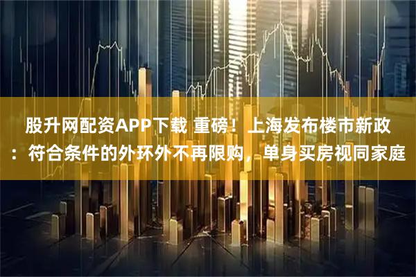 股升网配资APP下载 重磅！上海发布楼市新政：符合条件的外环外不再限购，单身买房视同家庭