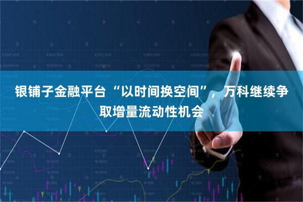 银铺子金融平台 “以时间换空间”，万科继续争取增量流动性机会