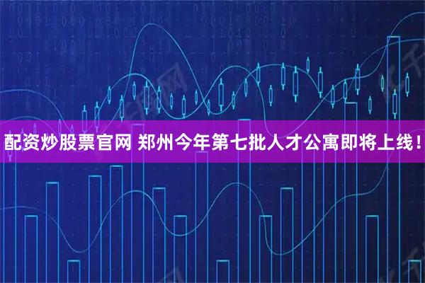 配资炒股票官网 郑州今年第七批人才公寓即将上线！