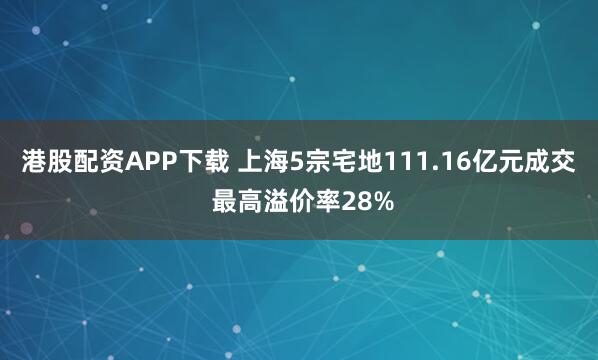 港股配资APP下载 上海5宗宅地111.16亿元成交 最高溢价率28%