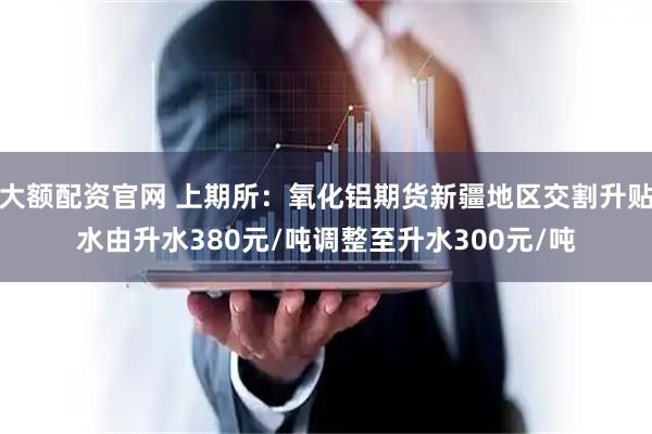大额配资官网 上期所：氧化铝期货新疆地区交割升贴水由升水380元/吨调整至升水300元/吨