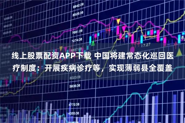 线上股票配资APP下载 中国将建常态化巡回医疗制度：开展疾病诊疗等，实现薄弱县全覆盖