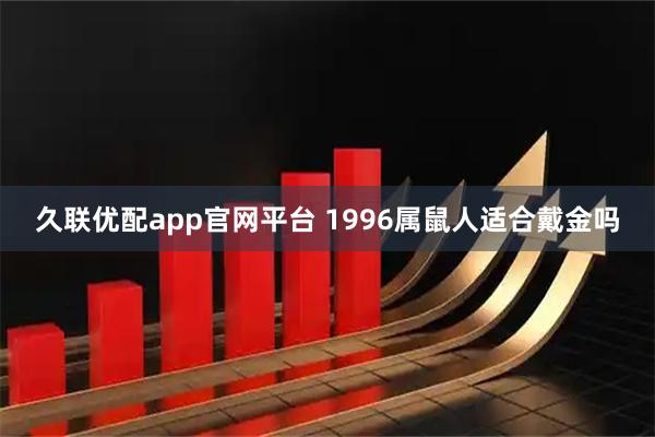 久联优配app官网平台 1996属鼠人适合戴金吗